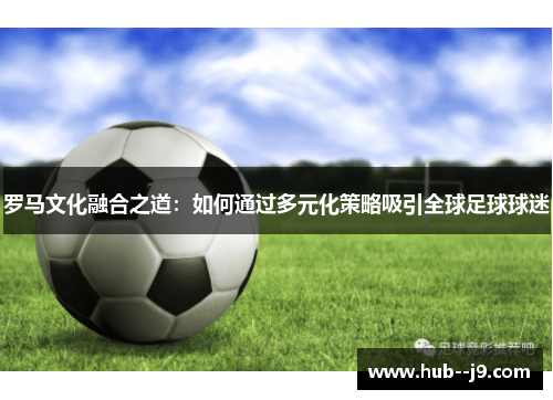 罗马文化融合之道:如何通过多元化策略吸引全球足球球迷 罗马文化融合之道:如何通过多元化策略吸引全球足球球迷