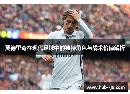 莫德里奇在现代足球中的独特角色与战术价值解析 莫德里奇在现代足球中的独特角色与战术价值解析