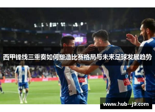 西甲锋线三重奏如何塑造比赛格局与未来足球发展趋势
