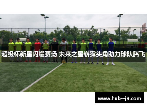 超级杯新星闪耀赛场 未来之星崭露头角助力球队腾飞