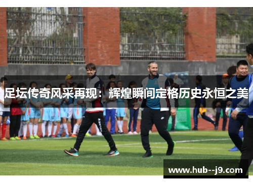 足坛传奇风采再现：辉煌瞬间定格历史永恒之美