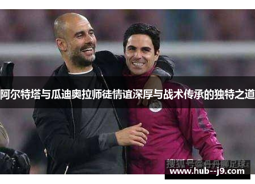 阿尔特塔与瓜迪奥拉师徒情谊深厚与战术传承的独特之道