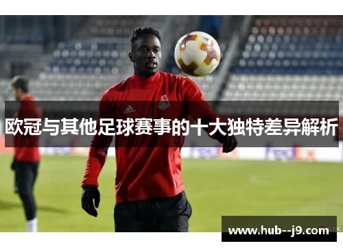 欧冠与其他足球赛事的十大独特差异解析
