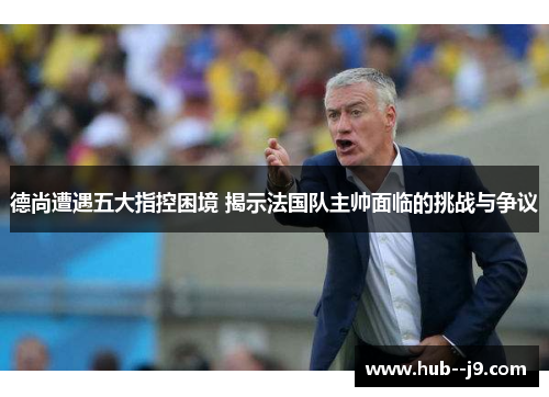 德尚遭遇五大指控困境 揭示法国队主帅面临的挑战与争议 德尚遭遇五大指控困境 揭示法国队主帅面临的挑战与争议
