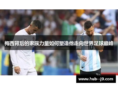 梅西背后的家族力量如何塑造他走向世界足球巅峰
