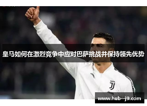 皇马如何在激烈竞争中应对巴萨挑战并保持领先优势