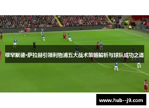穆罕默德·萨拉赫引领利物浦五大战术策略解析与球队成功之道