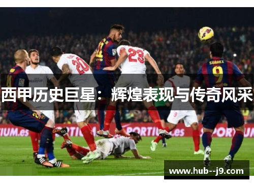西甲历史巨星:辉煌表现与传奇风采 西甲历史巨星:辉煌表现与传奇风采
