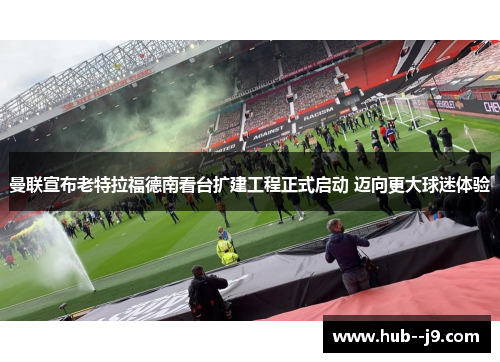 曼联宣布老特拉福德南看台扩建工程正式启动 迈向更大球迷体验