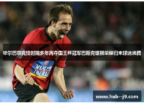 毕尔巴鄂竞技时隔多年再夺国王杯冠军巴斯克雄狮荣耀归来球迷沸腾