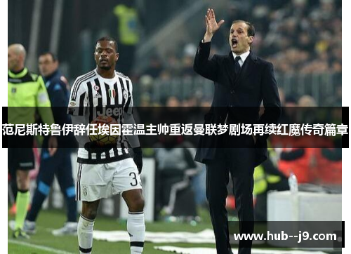 范尼斯特鲁伊辞任埃因霍温主帅重返曼联梦剧场再续红魔传奇篇章